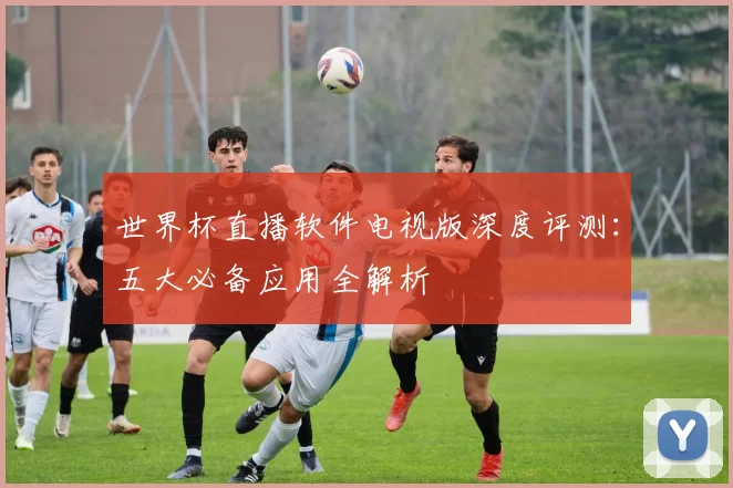 世界杯直播软件电视版深度评测:五大必备应用全解析