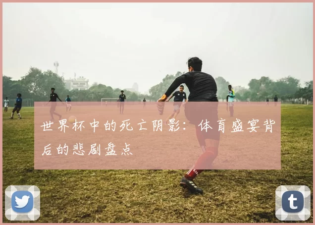 世界杯中的死亡阴影：体育盛宴背后的悲剧盘点