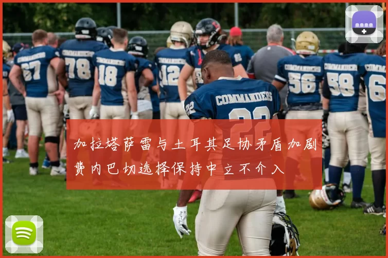 加拉塔萨雷与土耳其足协矛盾加剧费内巴切选择保持中立不介入