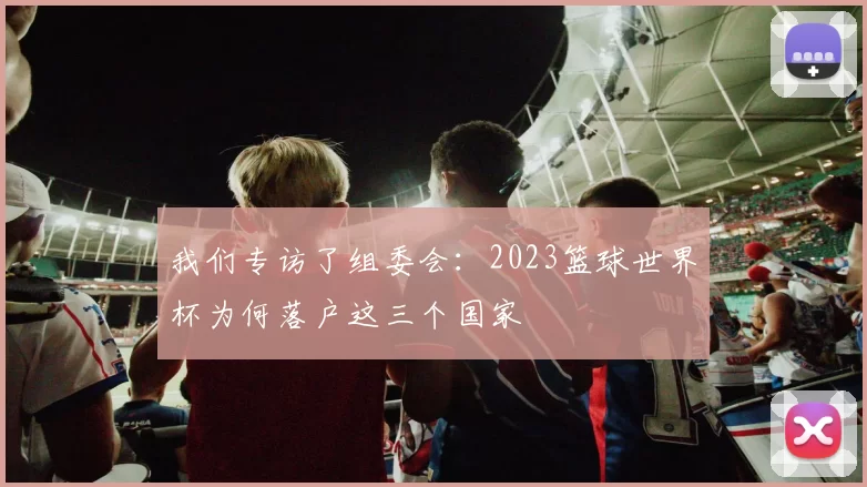 我们专访了组委会：2023篮球世界杯为何落户这三个国家