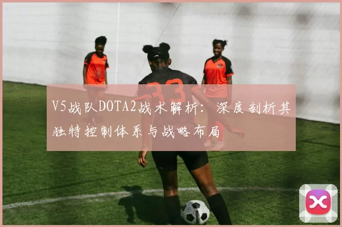 V5战队DOTA2战术解析：深度剖析其独特控制体系与战略布局