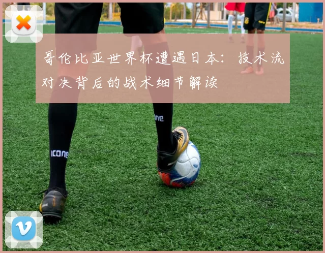 哥伦比亚世界杯遭遇日本：技术流对决背后的战术细节解读