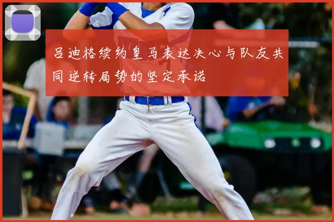 吕迪格续约皇马表达决心与队友共同逆转局势的坚定承诺