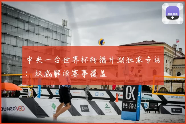 中央一台世界杯转播计划独家专访：权威解读赛事覆盖