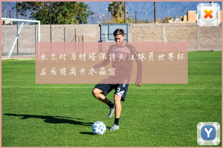 米兰对马特塔保持关注球员世界杯后或将离开水晶宫
