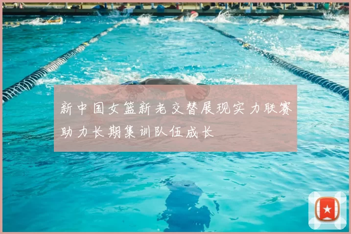 新中国女篮新老交替展现实力联赛助力长期集训队伍成长