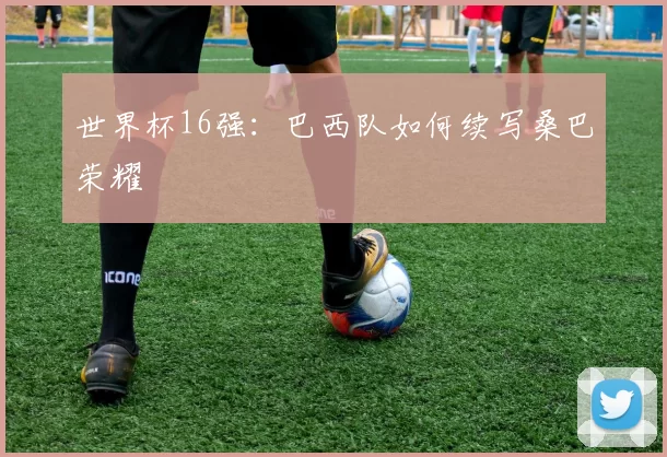 世界杯16强:巴西队如何续写桑巴荣耀