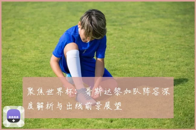 聚焦世界杯：哥斯达黎加队阵容深度解析与出线前景展望