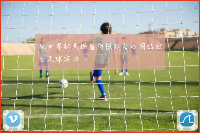 从世界杯表现看阿根廷与法国的综合足球实力