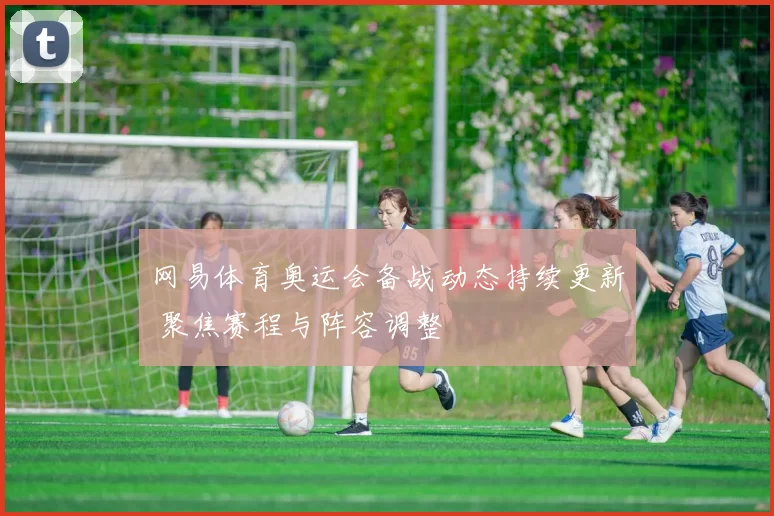 网易体育奥运会备战动态持续更新 聚焦赛程与阵容调整