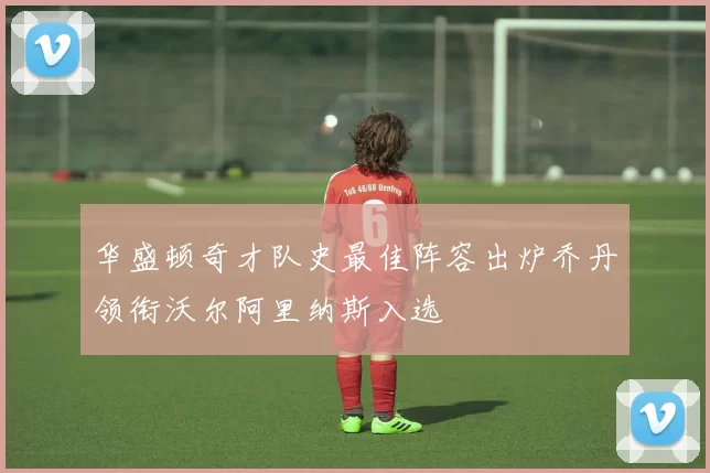 华盛顿奇才队史最佳阵容出炉乔丹领衔沃尔阿里纳斯入选