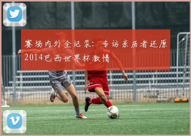 赛场内外全记录：专访亲历者还原2014巴西世界杯激情