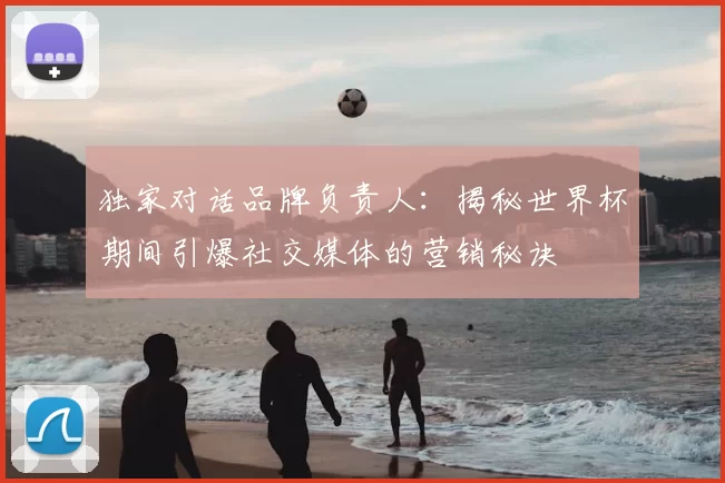 独家对话品牌负责人：揭秘世界杯期间引爆社交媒体的营销秘诀