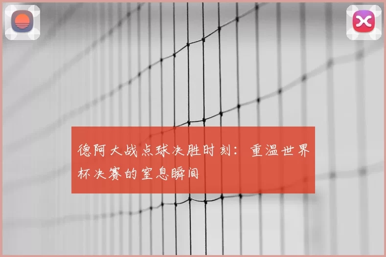 德阿大战点球决胜时刻:重温世界杯决赛的窒息瞬间