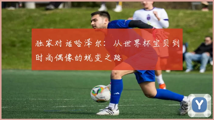 独家对话哈泽尔：从世界杯宝贝到时尚偶像的蜕变之路