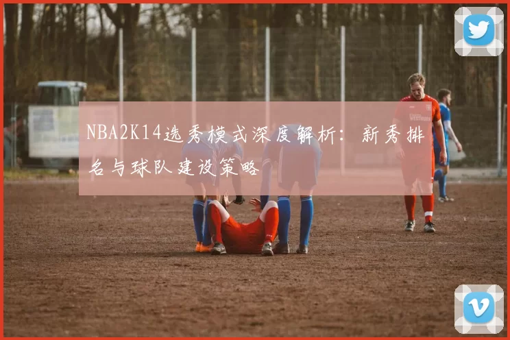 NBA2K14选秀模式深度解析：新秀排名与球队建设策略