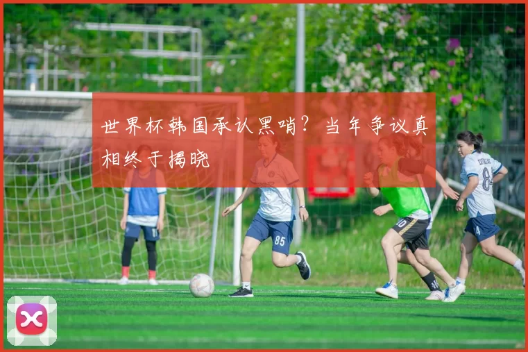世界杯韩国承认黑哨？当年争议真相终于揭晓