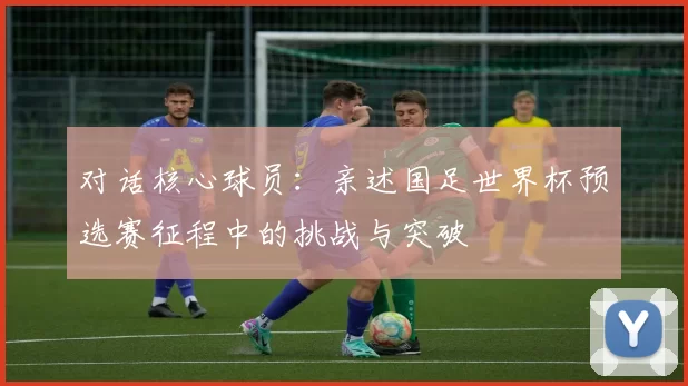 对话核心球员：亲述国足世界杯预选赛征程中的挑战与突破
