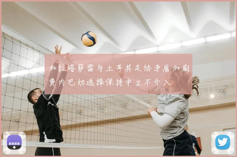 加拉塔萨雷与土耳其足协矛盾加剧费内巴切选择保持中立不介入
