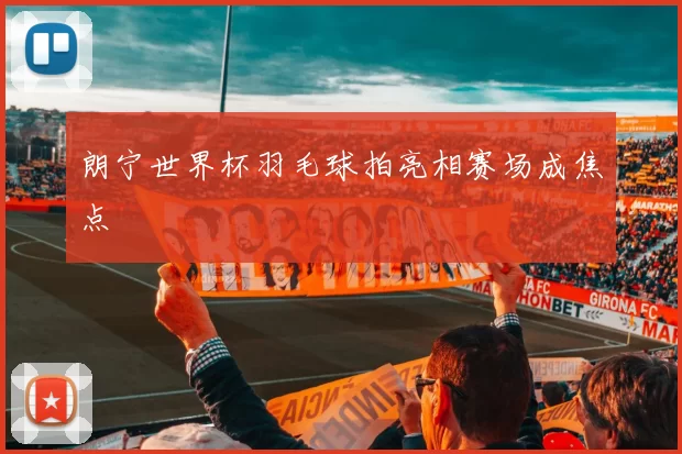朗宁世界杯羽毛球拍亮相赛场成焦点