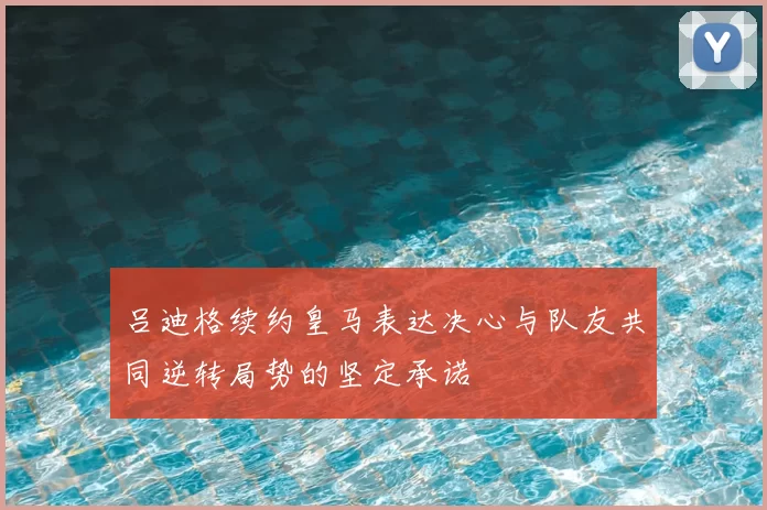 吕迪格续约皇马表达决心与队友共同逆转局势的坚定承诺