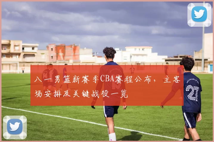 八一男篮新赛季CBA赛程公布，主客场安排及关键战役一览