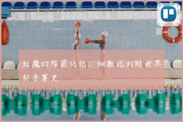 红魔的绿茵记忆:细数比利时世界杯参赛史