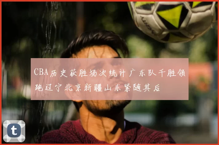 CBA历史获胜场次统计广东队千胜领跑辽宁北京新疆山东紧随其后