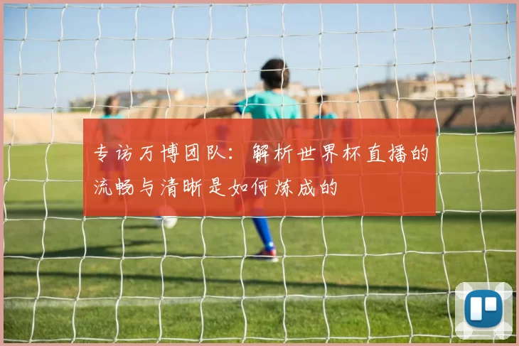专访万博团队：解析世界杯直播的流畅与清晰是如何炼成的