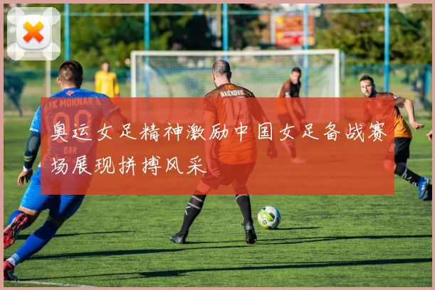 奥运女足精神激励中国女足备战赛场展现拼搏风采