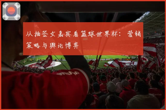 从抽签女嘉宾看篮球世界杯：营销策略与舆论博弈