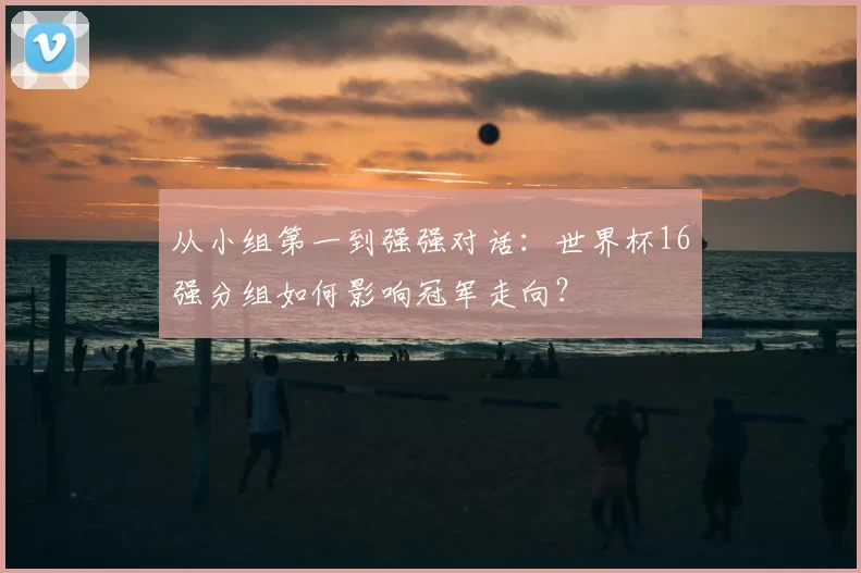 从小组第一到强强对话：世界杯16强分组如何影响冠军走向？