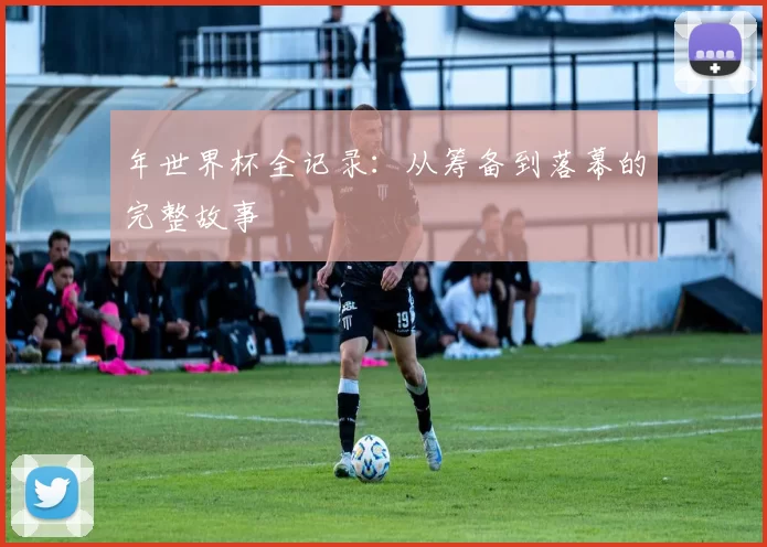 年世界杯全记录：从筹备到落幕的完整故事