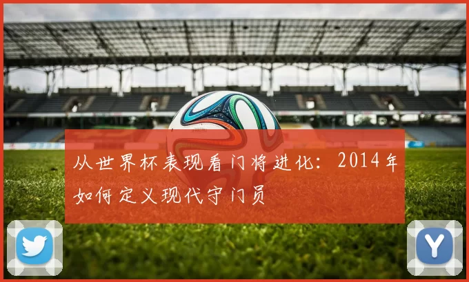 从世界杯表现看门将进化：2014年如何定义现代守门员