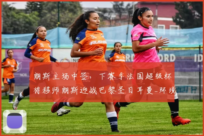 朗斯主场中签，下赛季法国超级杯将移师朗斯迎战巴黎圣日耳曼_环境_于本周_城市