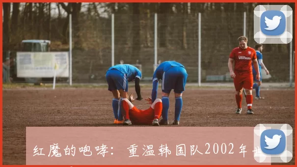 红魔的咆哮：重温韩国队2002年世界杯震撼之旅