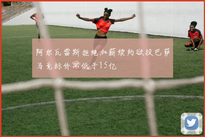 阿尔瓦雷斯拒绝加薪续约欲投巴萨马竞标价不低于15亿