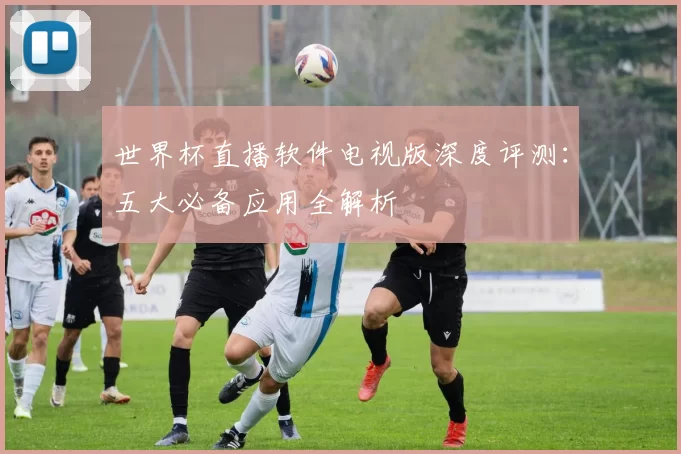 世界杯直播软件电视版深度评测：五大必备应用全解析