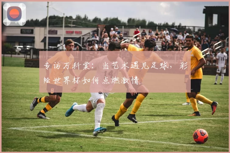 专访万科棠：当艺术遇见足球，彩绘世界杯如何点燃激情