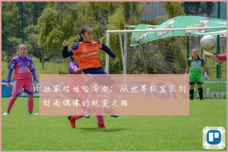 独家对话哈泽尔：从世界杯宝贝到时尚偶像的蜕变之路