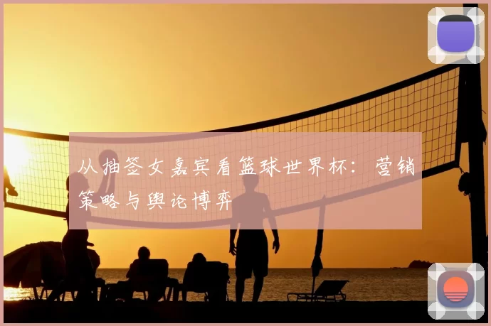 从抽签女嘉宾看篮球世界杯：营销策略与舆论博弈