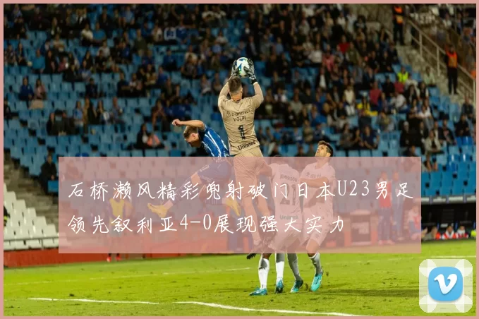 石桥濑风精彩兜射破门日本U23男足领先叙利亚4-0展现强大实力