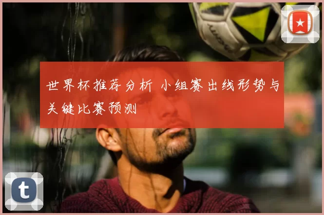 世界杯推荐分析 小组赛出线形势与关键比赛预测