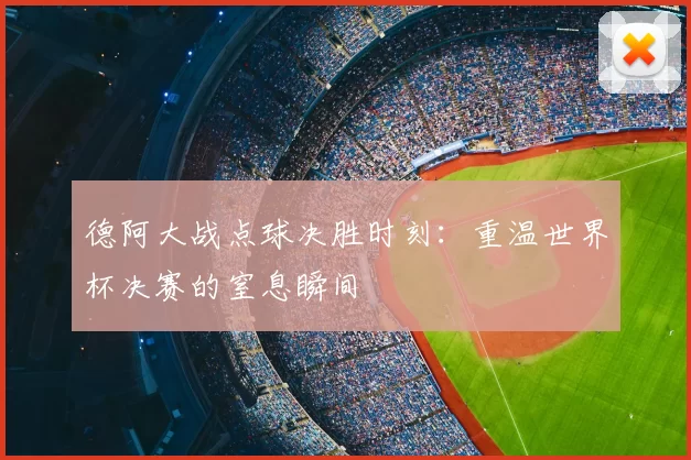 德阿大战点球决胜时刻：重温世界杯决赛的窒息瞬间