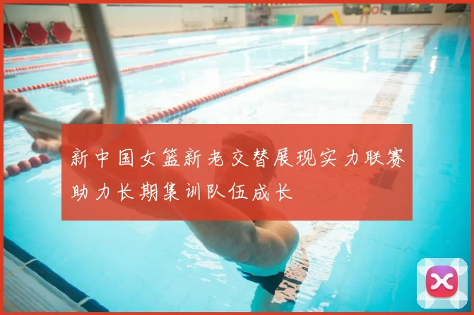 新中国女篮新老交替展现实力联赛助力长期集训队伍成长