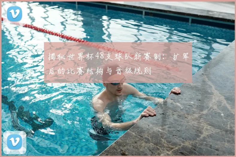 揭秘世界杯48支球队新赛制：扩军后的比赛结构与晋级规则