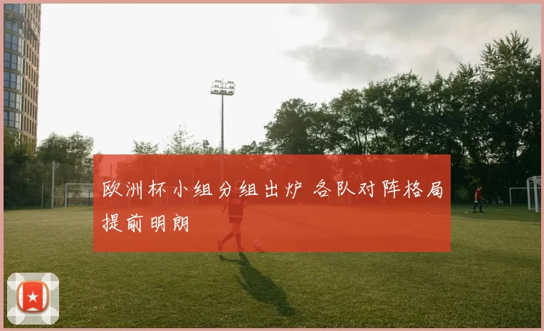 欧洲杯小组分组出炉 各队对阵格局提前明朗