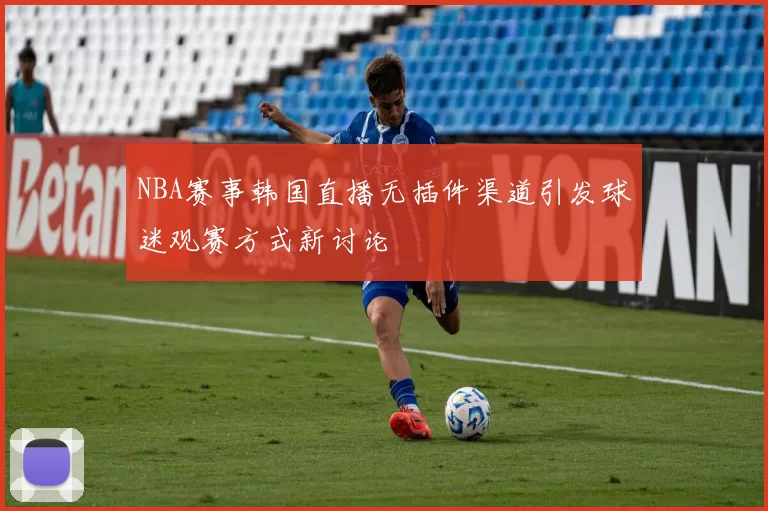 NBA赛事韩国直播无插件渠道引发球迷观赛方式新讨论