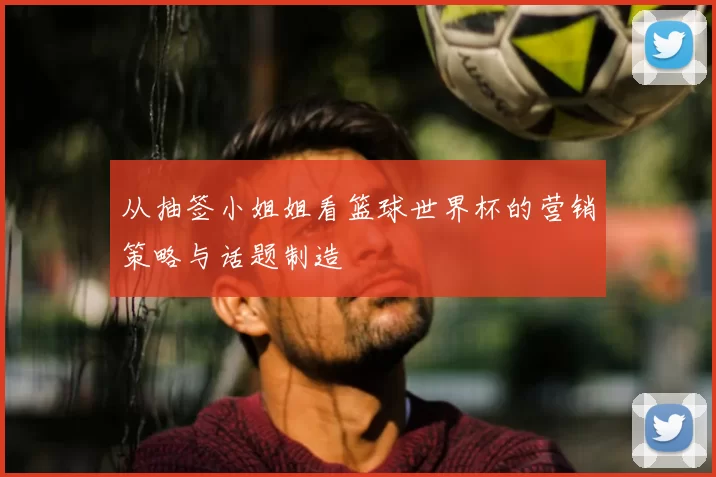 从抽签小姐姐看篮球世界杯的营销策略与话题制造