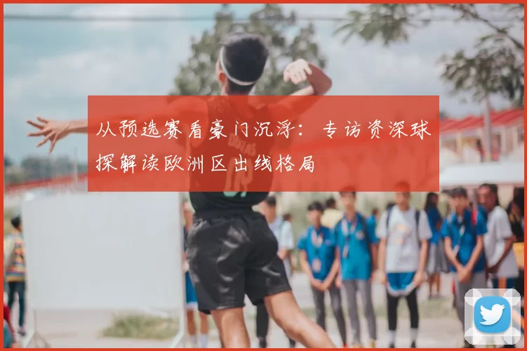 从预选赛看豪门沉浮：专访资深球探解读欧洲区出线格局